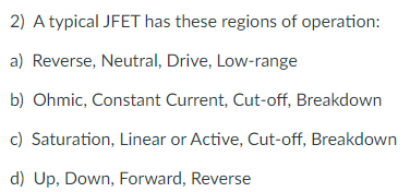 2) A typical JFET has these regions of operation:
a) Reverse, Neutral, Drive, Low-range
b) Ohmic, Constant Current, Cut-off, Breakdown
c) Saturation, Linear or Active, Cut-off, Breakdown
d) Up, Down, Forward, Reverse
