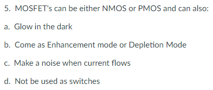 5. MOSFET's can be either NMOS or PMOS and can also:
a. Glow in the dark
b. Come as Enhancement mode or Depletion Mode
c. Make a noise when current flows
d. Not be used as switches
