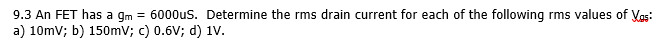 9.3 An FET has a gm = 6000us. Determine the rms drain current for each of the following rms values of Vas:
a) 10mv; b) 150mv; c) 0.6V; d) 1V.
