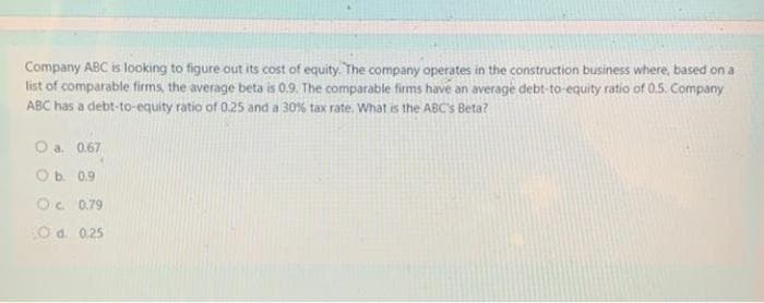 Company ABC is looking to figure out its cost of equity. The company operates in the construction business where, based on a
list of comparable firms, the average beta is 0.9. The comparable firms have an average debt-to-equity ratio of 0.5. Company
ABC has a debt-to-equity ratio of 0.25 and a 30% tax rate. What is the ABC's Beta?
O a. 0.67
O b. 0.9
OC 0.79
O d. 0.25