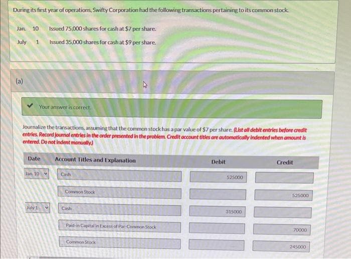 During its first year of operations, Swifty Corporation had the following transactions pertaining to its common stock
Jan. 10 Issued 75,000 shares for cash at $7 per share.
July 1 Issued 35,000 shares for cash at $9 per share.
(a)
Journalize the transactions, assuming that the common stock has a par value of $7 per share. (List all debit entries before credit
entries. Record journal entries in the order presented in the problem. Credit account titles are automatically indented when amount is
entered. Do not indent manually)
Your answer is correct.
Date
Jan 10
July 1
Account Titles and Explanation
Cash
Common Stock
Cash
Paid-in Capital in Excess of Par-Common Stock
Common Stock
Debit
525000
315000
Credit
WI
525000
70000
245000