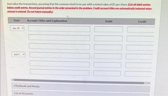 During its first year of operations, Swifty Corporation had the following transactions pertaining to its common stock
Jan. 10 Issued 75,000 shares for cash at $7 per share.
July 1 Issued 35,000 shares for cash at $9 per share.
(a)
Journalize the transactions, assuming that the common stock has a par value of $7 per share. (List all debit entries before credit
entries. Record journal entries in the order presented in the problem. Credit account titles are automatically indented when amount is
entered. Do not indent manually)
Your answer is correct.
Date
Jan 10
July 1
Account Titles and Explanation
Cash
Common Stock
Cash
Paid-in Capital in Excess of Par-Common Stock
Common Stock
Debit
525000
315000
Credit
WI
525000
70000
245000