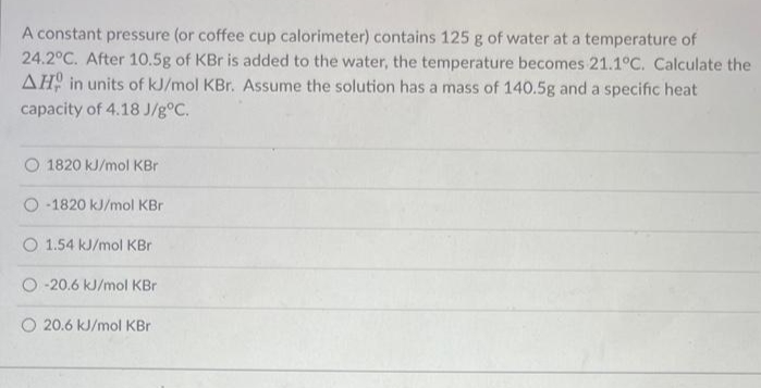 A constant pressure (or coffee cup calorimeter) contains 125 g of water at a temperature of
24.2°C. After 10.5g of KBr is added to the water, the temperature becomes 21.1°C. Calculate the
AH in units of kJ/mol KBr. Assume the solution has a mass of 140.5g and a specific heat
capacity of 4.18 J/g°C.
O 1820 kJ/mol KBr
-1820 kJ/mol KBr
O 1.54 kJ/mol KBr
O -20.6 kJ/mol KBr
O 20.6 kJ/mol KBr
