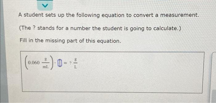 A student sets up the following equation to convert a measurement.
(The ? stands for a number the student is going to calculate.)
Fill in the missing part of this equation.
0.060
ml.
