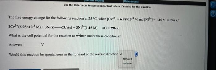 TReferences]
Use the References to access important values if needed for this question.
The free energy change for the following reaction at 25 °C, when [Cr= 6.98x10 M and (Ni) = 1.15 M, is 296 kJ:
%3!
2Cr"(6.98x10 M) + 3Ni(s)-
2Cr(s) + 3NI*(1.15 M) AG = 296 kJ
What is the cell potential for the reaction as written under these conditions?
Answer:
Would this reaction be spontaneous in the forward or the reverse direction
forward
reverse
