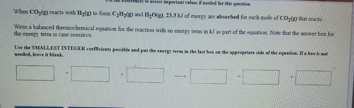 ices to access important values if needed for this question.
When CO,(g) reacts with Hz(g) to form C,H2(g) and H,0(g), 23.3 kJ of energy are absorbed for each mole of CO,(g) that reacts.
Write a balanced thermochemical equation for the reaction with an energy term in kJ as part of the equation. Note that the answer box for
the energy term is case sensitive.
Use the SMALLEST INTEGER coefficients possible and put the energy term in the last box on the appropriate side of the equation. If a box is not
needed, leave it blank.
