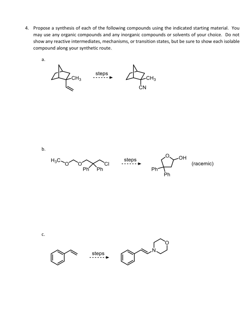 4. Propose a synthesis of each of the following compounds using the indicated starting material. You
may use any organic compounds and any inorganic compounds or solvents of your choice. Do not
show any reactive intermediates, mechanisms, or transition states, but be sure to show each isolable
compound along your synthetic route.
a.
b.
C.
CH3
Ph
steps
Ph
CI
steps
ACHO
-CH3
CN
steps
Ph
Ph
-OH
(racemic)