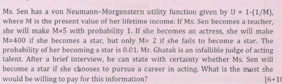 Ms. Sen has a von Neumann-Morgenstern utility function given by U = 1-(1/M),
where M is the present value of her lifetime income. If Ms. Sen becomes a teacher,
she will make M=5 with probability 1. If she becomes an actress, she will make
M=400 if she becomes a star, but only M= 2 if she fails to become a star. The
probability of her becoming a star is 0.01. Mr. Ghatak is an infallible judge of acting
talent. After a brief interview, he can state with certainty whether Ms. Sen will
become a star if she chooses to pursue a career in acting. What is the most she
would be willing to pay for this information?
[6+10