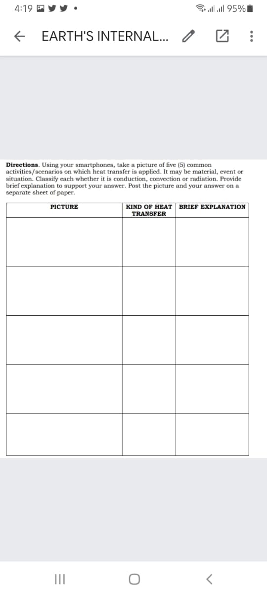 4:19 P Y Y •
3 llll 95%I
EARTH'S INTERNAL...
Directions. Using your smartphones, take a picture of five (5) common
activities/scenarios on which heat transfer is applied. It may be material, event or
situation. Classify each whether it is conduction, convection or radiation. Provide
brief explanation to support your answer. Post the picture and your answer on a
separate sheet of paper.
PICTURE
KIND OF HEAT
BRIEF EXPLANATION
TRANSFER
II

