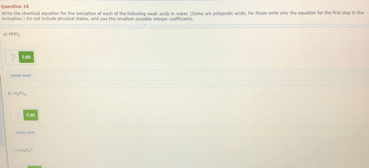 Question 18
Write the chemical equation for the ionization of each of the following weak acids in water. (Some are polyprotic acids; for these write only the equation for the first step in the
ionization.) Do not include physical states, and use the smallest possible integer coefficients.
a) HNO2
Edit
SHOW HINT
b) H3PO4
Edit
c) HASO,2
