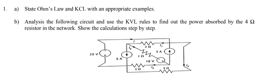 1.
a) State Ohm's Law and KCL with an appropriate examples.
b) Analysis the following circuit and use the KVL rules to find out the power absorbed by the 4 2
resistor in the network. Show the calculations step by step.
20
3 A
20 V
5 A
10 V
20
