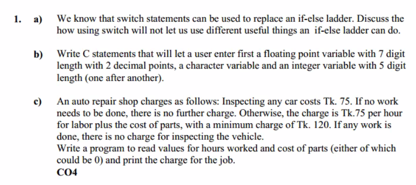 We know that switch statements can be used to replace an if-else ladder. Discuss the
how using switch will not let us use different useful things an if-else ladder can do.
1. а)
Write C statements that will let a user enter first a floating point variable with 7 digit
b)
length with 2 decimal points, a character variable and an integer variable with 5 digit
length (one after another).
An auto repair shop charges as follows: Inspecting any car costs Tk. 75. If no work
needs to be done, there is no further charge. Otherwise, the charge is Tk.75 per hour
for labor plus the cost of parts, with a minimum charge of Tk. 120. If any work is
done, there is no charge for inspecting the vehicle.
Write a program to read values for hours worked and cost of parts (either of which
could be 0) and print the charge for the job.
c)
СО4
