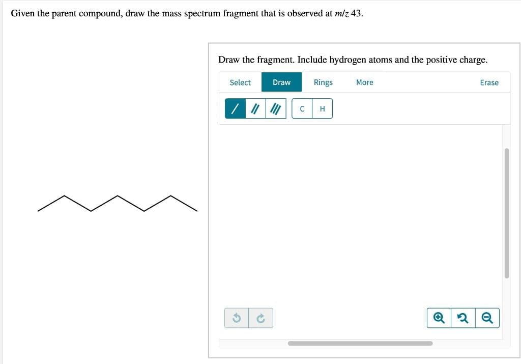 Given the parent compound, draw the mass spectrum fragment that is observed at m/z 43.
Draw the fragment. Include hydrogen atoms and the positive charge.
Select
✓
Draw
C
Rings
H
More
Erase
Q2 Q