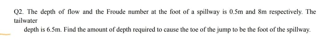 Q2. The depth of flow and the Froude number at the foot of a spillway is 0.5m and 8m respectively. The
tailwater
depth is 6.5m. Find the amount of depth required to cause the toe of the jump to be the foot of the spillway.
