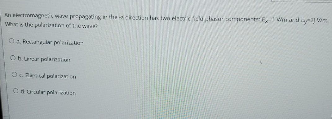 An electromagnetic wave propagating in the -z direction has two electric field phasor components: Ey=1 V/m and Ey=2j V/m.
What is the polarization of the wave?
O a. Rectangular polarization
O b. Linear polarization
OC. Elliptical polarization
O d. Circular polarization
