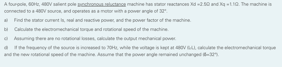 A four-pole, 60HZ, 480V salient pole synchronous reluctance machine has stator reactances Xd =2.52 and Xq =1.12. The machine is
connected to a 480V source, and operates as a motor with a power angle of 32°.
a)
Find the stator current Is, real and reactive power, and the power factor of the machine.
b)
Calculate the electromechanical torque and rotational speed of the machine.
c)
Assuming there are no rotational losses, calculate the output mechanical power.
d)
If the frequency of the source is increased to 70HZ, while the voltage is kept at 480V (L-L), calculate the electromechanical torque
and the new rotational speed of the machine. Assume that the power angle remained unchanged (8=32°).
