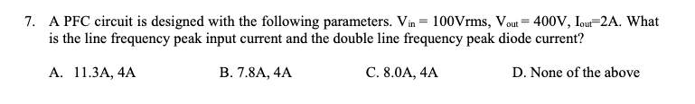 7. A PFC circuit is designed with the following parameters. Vin = 100Vrms, Vout = 400V, Iou=2A. What
is the line frequency peak input current and the double line frequency peak diode current?
А. 11.3А, 4A
В. 7.8А, 4A
С. 8.0А, 4A
D. None of the above
