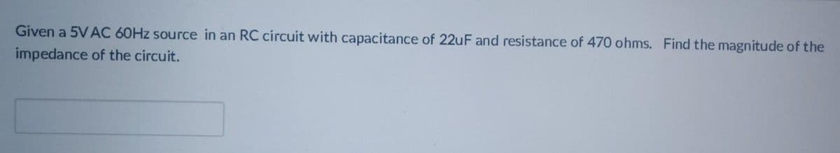 Given a 5VAC 60HZ source in an RC circuit with capacitance of 22uF and resistance of 470 ohms. Find the magnitude of the
impedance of the circuit.
