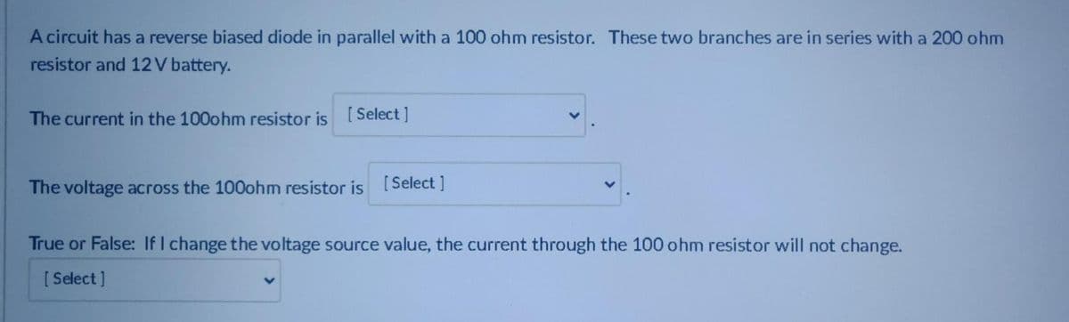 A circuit has a reverse biased diode in parallel with a 100 ohm resistor. These two branches are in series with a 200 ohm
resistor and 12V battery.
The current in the 100ohm resistor is [Select ]
The voltage across the 100ohm resistor is [Select ]
True or False: If I change the voltage source value, the current through the 100 ohm resistor will not change.
[ Select ]
