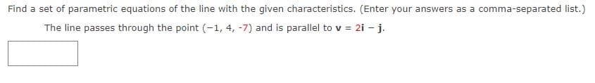 Find a set of parametric equations of the line with the given characteristics. (Enter your answers as a comma-separated list.)
The line passes through the point (-1, 4, -7) and is parallel to v = 2i - j.
