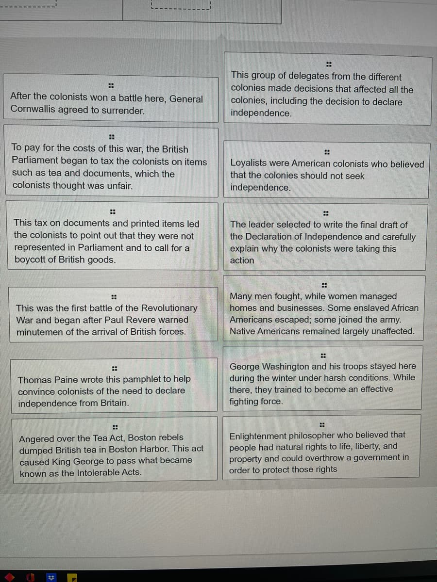 ::
This group of delegates from the different
::
colonies made decisions that affected all the
After the colonists won a battle here, General
Cornwallis agreed to surrender.
colonies, including the decision to declare
independence.
::
To pay for the costs of this war, the British
::
Parliament began to tax the colonists on items
Loyalists were American colonists who believed
such as tea and documents, which the
that the colonies should not seek
colonists thought was unfair.
independence.
::
::
This tax on documents and printed items led
the colonists to point out that they were not
The leade
se
cted to write the final draft of
the Declaration of Independence and carefully
explain why the colonists were taking this
represented in Parliament and to call for a
boycott of British goods.
action
Many men fought, while women managed
::
This was the first battle of the Revolutionary
War and began after Paul Revere warned
homes and businesses. Some enslaved African
Americans escaped; some joined the army.
minutemen of the arrival of British forces.
Native Americans remained largely unaffected.
George Washington and his troops stayed here
during the winter under harsh conditions. While
there, they trained to become an effective
fighting force.
::
Thomas Paine wrote this pamphlet to help
convince colonists of the need to declare
independence from Britain.
::
Angered over the Tea Act, Boston rebels
dumped British tea in Boston Harbor. This act
caused King George to pass what became
known as the Intolerable Acts.
Enlightenment philosopher who believed that
people had natural rights to life, liberty, and
property and could overthrow a government in
order to protect those rights
