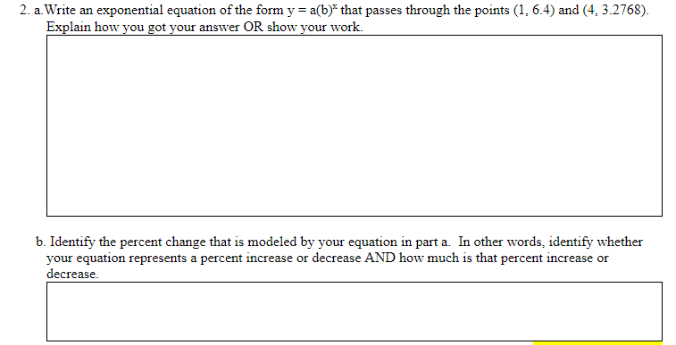 2. a. Write an exponential equation of the form y = a(b)* that passes through the points (1, 6.4) and (4, 3.2768).
Explain how you got your answer OR show your work.
b. Identify the percent change that is modeled by your equation in part a. In other words, identify whether
your equation represents a percent increase or decrease AND how much is that percent increase or
decrease.
