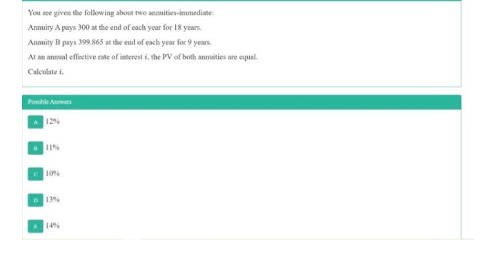 You are given the following about two annuities-immediate:
Annuity A pays 300 at the end of each year for 18 years.
d ofc
Annuity B pays 399.865 at the end of each year for 9 years.
At an annual effective rate of interest i, the PV of both annuities are equal.
Calculate i.
Ponible Answers
12%
11%
C 10%
D 13%
14%
