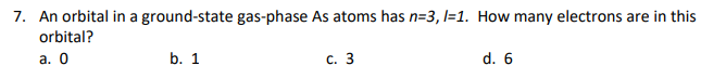 7. An orbital in a ground-state gas-phase As atoms has n=3, l=1. How many electrons are in this
orbital?
а. О
b. 1
с. 3
d. 6
