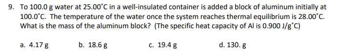 9. To 100.0 g water at 25.00°C in a well-insulated container is added a block of aluminum initially at
100.0°C. The temperature of the water once the system reaches thermal equilibrium is 28.00°C.
What is the mass of the aluminum block? (The specific heat capacity of Al is 0.900 J/g°C)
а. 4.17 g
b. 18.6 g
с. 19.4g
d. 130. g
