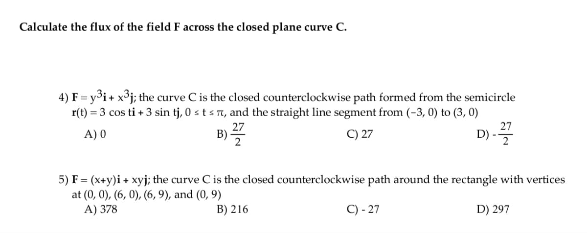 Calculate the flux of the field F across the closed plane curve C.
4) F = y³i+ x³j; the curve C is the closed counterclockwise path formed from the semicircle
r(t) = 3 cos ti + 3 sin tj, 0 ≤ t ≤ 7, and the straight line segment from (-3,0) to (3, 0)
27
A) 0
C) 27
D)
2
B)
27
2
5) F = (x+y)i + xyj; the curve C is the closed counterclockwise path around the rectangle with vertices
at (0, 0), (6, 0), (6, 9), and (0, 9)
A) 378
B) 216
D) 297
C) - 27