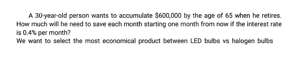 A 30-year-old person wants to accumulate $600,000 by the age of 65 when he retires.
How much will he need to save each month starting one month from now if the interest rate
is 0.4% per month?
We want to select the most economical product between LED bulbs vs halogen bulbs