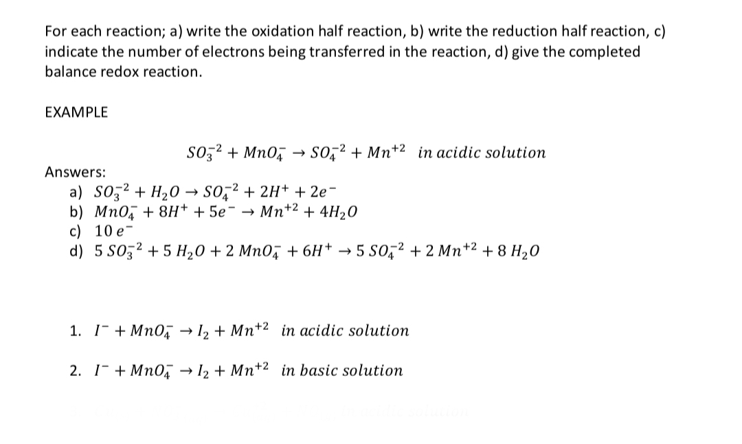 For each reaction; a) write the oxidation half reaction, b) write the reduction half reaction, c)
indicate the number of electrons being transferred in the reaction, d) give the completed
balance redox reaction.
EXAMPLE
SO3²+ MnO4 → SO² + Mn+2 in acidic solution
Answers:
a) SO² + H₂O → SO2 + 2H+ + 2e-
b) MnO4 + 8H+ + 5e¯ →
Mn+2
+ 4H₂O
c) 10 e
d) 5 S03² +5 H₂O + 2 MnO4 + 6H+ 5 SO² + 2 Mn +² +8 H₂0
1. I+MnO4 → 1₂ + Mn+2 in acidic solution
2. I + MnO4 → 12 + Mn+2 in basic solution