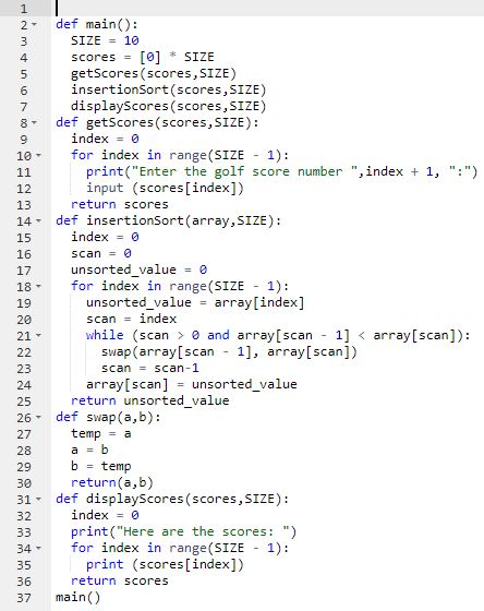 def main():
SIZE = 10
[0] * SIZE
scores =
getScores (scores, SIZE)
insertionSort(scores,SIZE)
displayScores (scores,SIZE)
def getScores(scores, SIZE):
4
8-
index = 0
for index in range(SIZE - 1):
print("Enter the golf score number ",index + 1, ":")
input (scores[index])
10 -
11
12
13
return scores
def insertionSort (array, SIZE):
index = 0
14 -
15
16
scan = 0
unsorted_value
for index in range(SIZE - 1):
unsorted_value
17
18 -
19
array[index]
%3D
20
scan = index
while (scan > e and array[scan - 1] < array[scan]):
swap (array[scan
21-
1], array[scan])
22
23
scan = scan-1
array[scan]
return unsorted_value
def swap(a,b):
temp = a
24
unsorted_value
%3D
25
26-
27
28
29
b = temp
30
return(a,b)
def displayScores(scores, SIZE):
index = 0
31 -
32
print("Here are the scores: ")
for index in range(SIZE - 1):
print (scores[index])
33
34 -
35
36
return scores
37
main()
