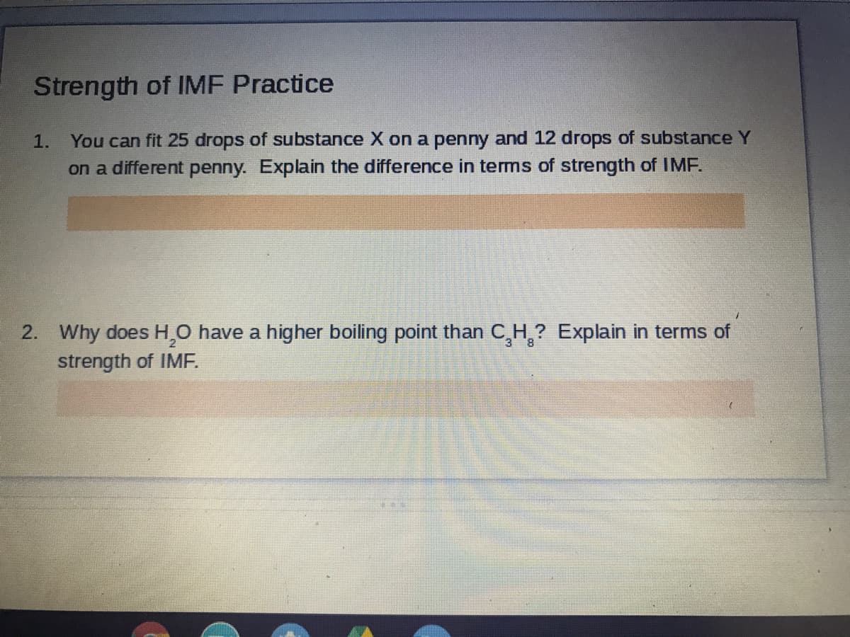 Strength of IMF Practice
1.
You can fit 25 drops of substance X on a penny and 12 drops of substance Y
on a different penny. Explain the difference in terms of strength of IMF.
2. Why does H,O have a higher boiling point than C,H,? Explain in terms of
2.
strength of IME.
