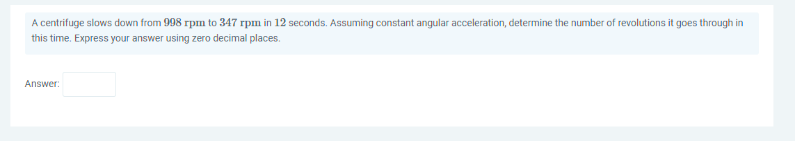 A centrifuge slows down from 998 rpm to 347 rpm in 12 seconds. Assuming constant angular acceleration, determine the number of revolutions it goes through in
this time. Express your answer using zero decimal places.
Answer:
