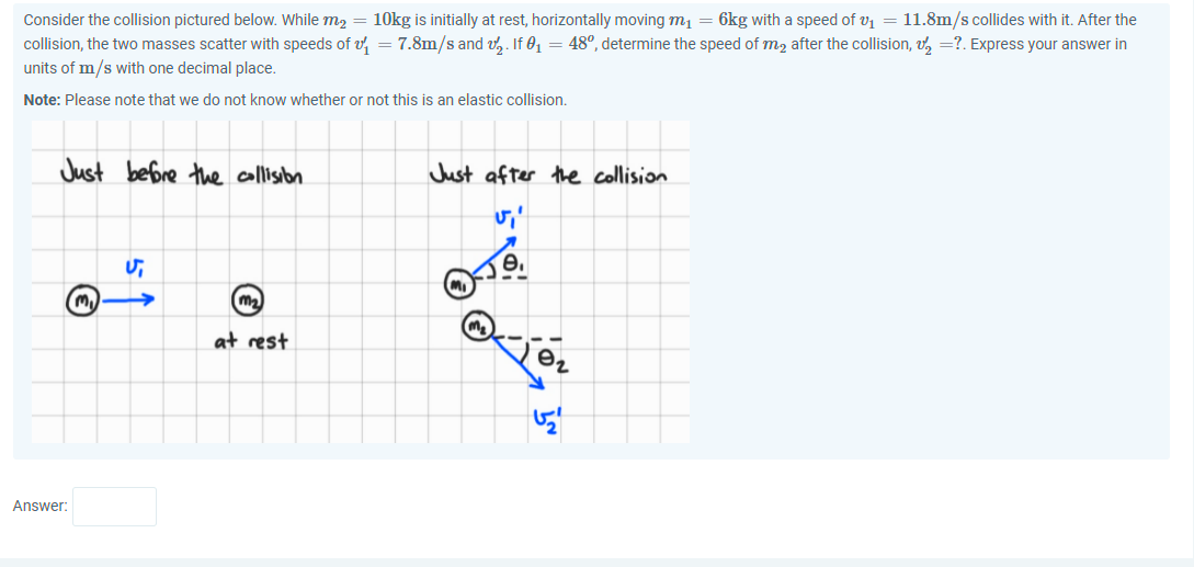 Consider the collision pictured below. While m2 = 10kg is initially at rest, horizontally moving mị = 6kg with a speed of v1 = 11.8m/s collides with it. After the
collision, the two masses scatter with speeds of v, = 7.8m/s and v,. If 01 = 48°, determine the speed of m2 after the collision, v, =?. Express your answer in
units of m/s with one decimal place.
Note: Please note that we do not know whether or not this is an elastic collision.
Just before the collisbn
Just after the collision
at rest
Answer:
