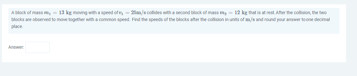 A block of mass m1 = 13 kg moving with a speed of v = 25m/s collides with a second block of mass m2 = 12 kg that is at rest. After the collision, the two
blocks are observed to move together with a common speed. Find the speeds of the blocks after the collision in units of m/s and round your answer to one decimal
place.
Answer:
