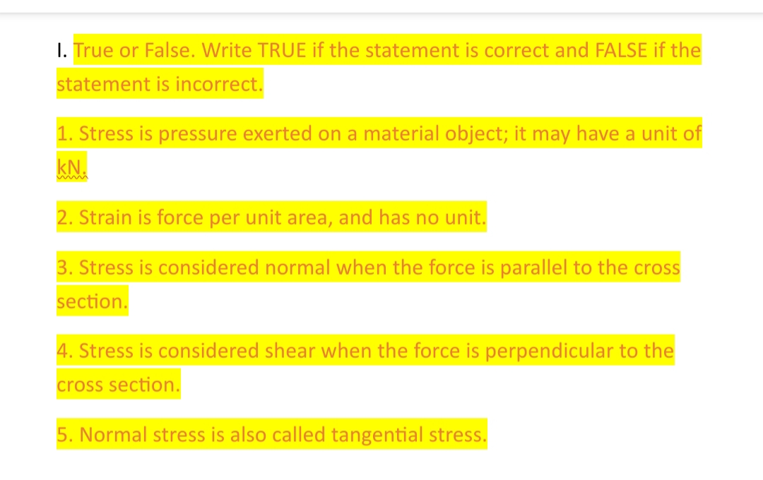 I. True or False. Write TRUE if the statement is correct and FALSE if the
statement is incorrect.
1. Stress is pressure exerted on a material object; it may have a unit of
kN.
2. Strain is force per unit area, and has no unit.
3. Stress is considered normal when the force is parallel to the cross
section.
4. Stress is considered shear when the force is perpendicular to the
cross section.
5. Normal stress is also called tangential stress.