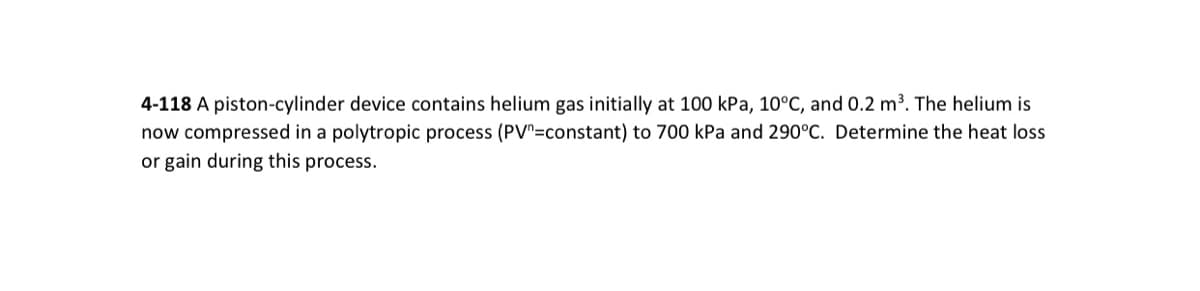 4-118 A piston-cylinder device contains helium gas initially at 100 kPa, 10°C, and 0.2 m³. The helium is
now compressed in a polytropic process (PV=constant) to 700 kPa and 290°C. Determine the heat loss
or gain during this process.