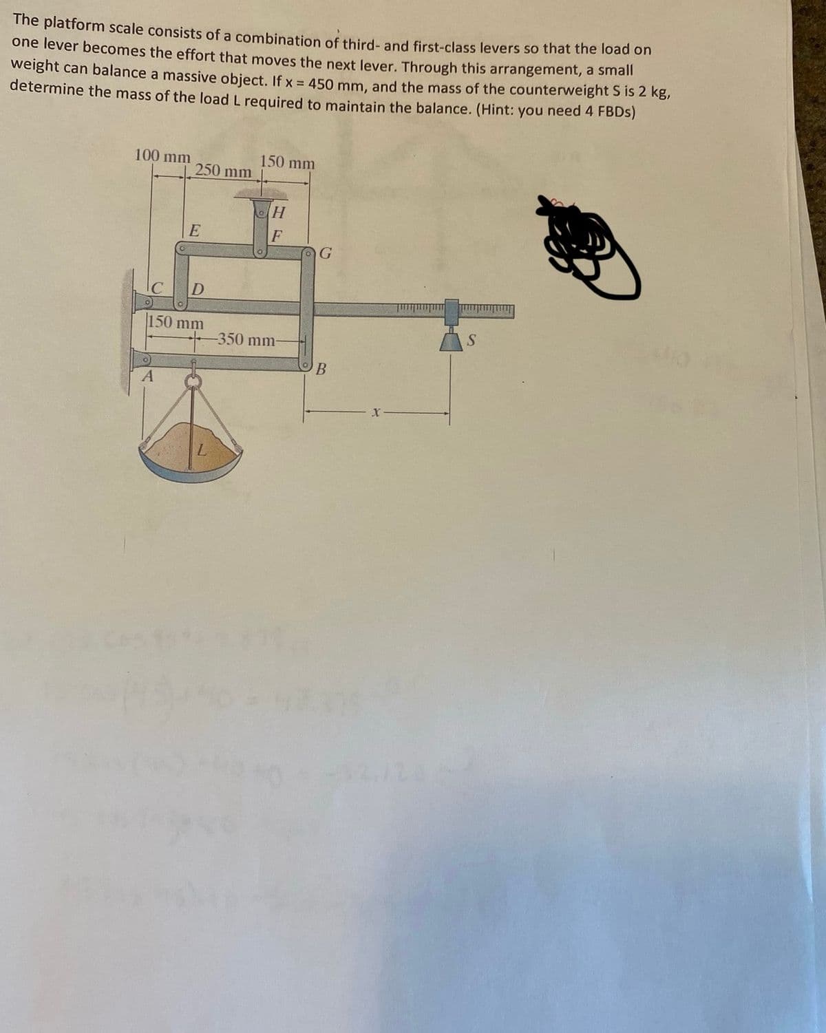 The platform scale consists of a combination of third- and first-class levers so that the load on
one lever becomes the effort that moves the next lever. Through this arrangement, a small
weight can balance a massive object. If x = 450 mm, and the mass of the counterweight S is 2 kg,
determine the mass of the load L required to maintain the balance. (Hint: you need 4 FBDs)
100 mm
250 mm
O
A
E
D
150 mm
150 mm
H
F
-350 mm-
TOG
B
S