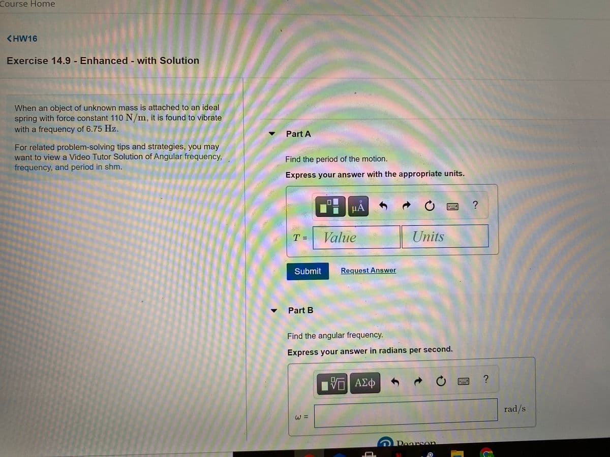 Course Home
<HW16
Exercise 14.9 Enhanced - with Solution
%3D
When an object of unknown mass is attached to an ideal
spring with force constant 110 N/m, it is found to vibrate
with a frequency of 6.75 Hz.
Part A
For related problem-solving tips and strategies, you may
want to view a Video Tutor Solution of Angular frequency,
frequency, and period in shm.
Find the period of the motion.
Express your answer with the appropriate units.
μΑ
Value
Units
T =
Submit
Request Answer
Part B
Find the angular frequency.
Express your answer in radians per second.
Ην ΑΣφ
rad/s
W =
Pearson
