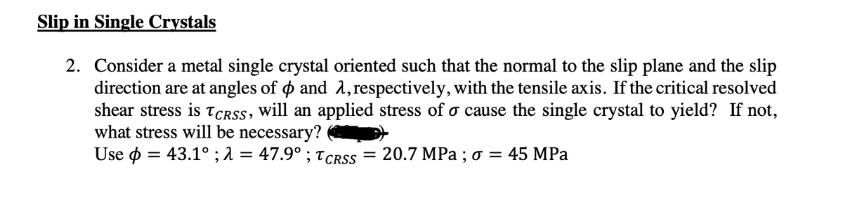 Slip in Single Crystals
2. Consider a metal single crystal oriented such that the normal to the slip plane and the slip
direction are at angles of $ and λ, respectively, with the tensile axis. If the critical resolved
shear stress is TCRSS, will an applied stress of σ cause the single crystal to yield? If not,
what stress will be necessary?
Use = 43.1° ; λ = 47.9° ; TCRSS = 20.7 MPa ; σ = 45 MPa