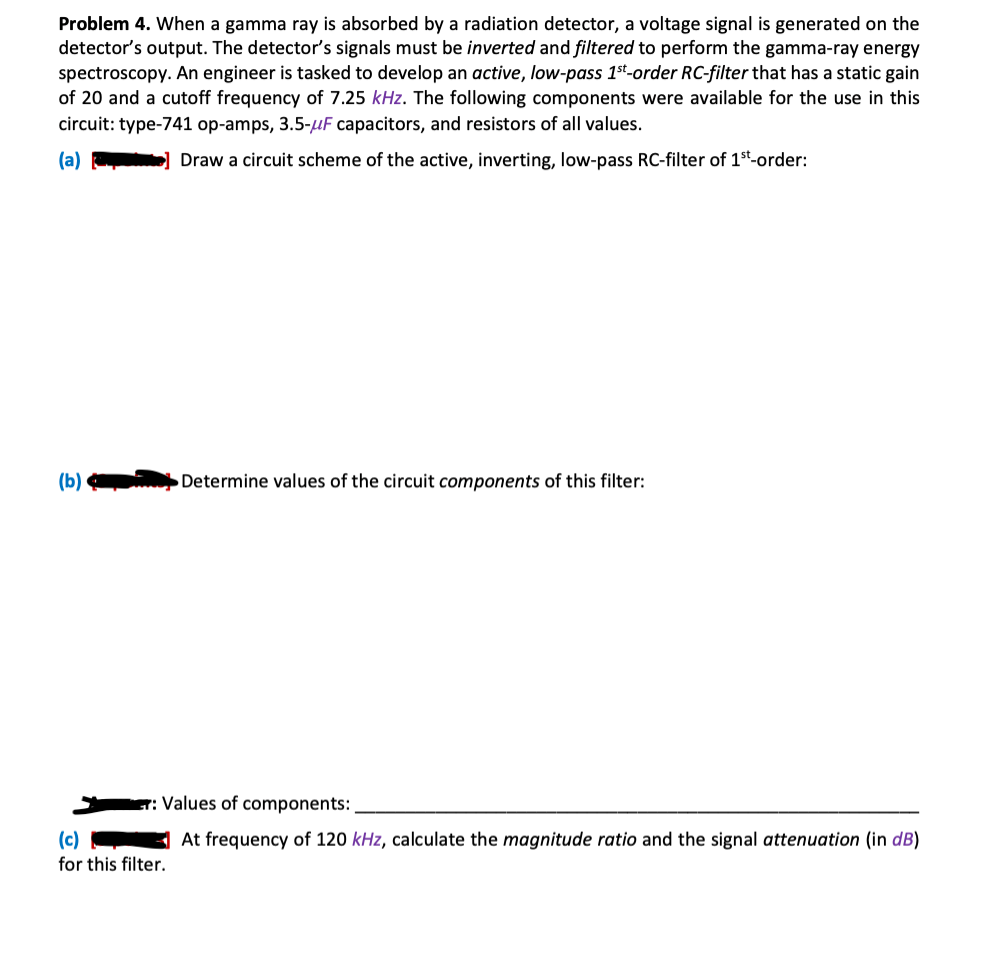 Problem 4. When a gamma ray is absorbed by a radiation detector, a voltage signal is generated on the
detector's output. The detector's signals must be inverted and filtered to perform the gamma-ray energy
spectroscopy. An engineer is tasked to develop an active, low-pass 1st-order RC-filter that has a static gain
of 20 and a cutoff frequency of 7.25 kHz. The following components were available for the use in this
circuit: type-741 op-amps, 3.5-μF capacitors, and resistors of all values.
(a)
Draw a circuit scheme of the active, inverting, low-pass RC-filter of 1st-order:
(b)
(c)
for this filter.
Determine values of the circuit components of this filter:
Values of components:
At frequency of 120 kHz, calculate the magnitude ratio and the signal attenuation (in dB)