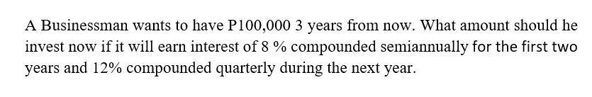 A Businessman wants to have P100,000 3 years from now. What amount should he
invest now if it will earn interest of 8 % compounded semiannually for the first two
years and 12% compounded quarterly during the next year.
