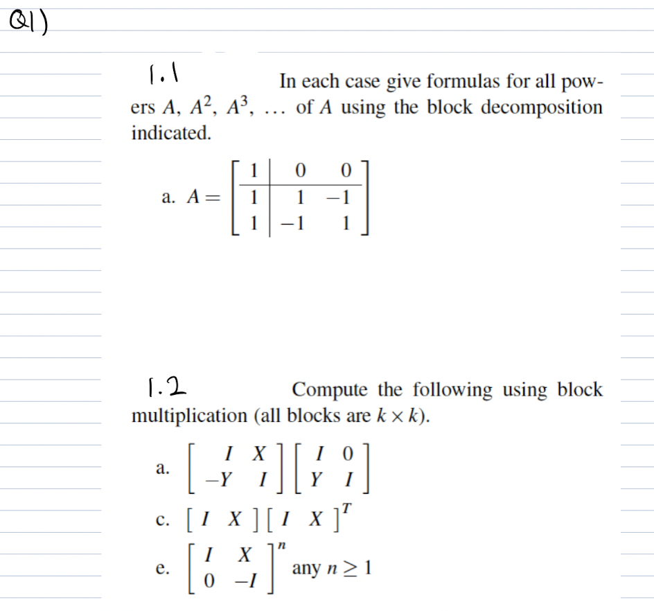 Q)
In each case give formulas for all pow-
ers A, A², A³, ... of A using the block decomposition
indicated.
1
а. А —
1
1
-1
1
1.2
Compute the following using block
multiplication (all blocks are k x k).
I X]
I 0
а.
-Y
Y
I
c. [1 x ][1 x ]'
I
X
е.
any n > 1
-I
I-
