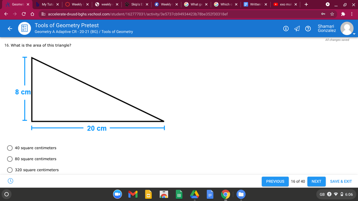 Geometi X
My Tuto x
O Weekly X
O weekly r x
E Skip's E X
K Weekly X
What ge X
G Which o x
Written
exo mal
+
b accelerate-dvusd-bghs.vschool.com/student/162777031/activity/3e5737cb94934423b78be352f30318ef
Tools of Geometry Pretest
Shamari
Gonzalez
Geometry A Adaptive CR - 20-21 (BG) / Tools of Geometry
All changes saved
16. What is the area of this triangle?
8 cm
20 cm
40 square centimeters
80 square centimeters
O 320 square centimeters
PREVIOUS
16 of 40
NEXT
SAVE & EXIT
GB 2 V A 6:06
目
