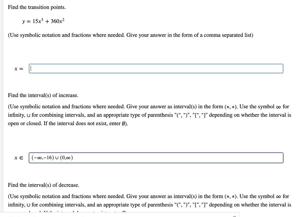 Find the transition points.
y = 15x³ + 360x²
(Use symbolic notation and fractions where needed. Give your answer in the form of a comma separated list)
X =
Find the interval(s) of increase.
(Use symbolic notation and fractions where needed. Give your answer as interval(s) in the form (*, *). Use the symbol ∞o for
infinity, U for combining intervals, and an appropriate type of parenthesis "(", ")", "[", "]" depending on whether the interval is
open or closed. If the interval does not exist, enter Ø).
XE (-∞,-16) U (0,00)
Find the interval(s) of decrease.
(Use symbolic notation and fractions where needed. Give your answer as interval(s) in the form (*, *). Use the symbol co for
infinity, U for combining intervals, and an appropriate type of parenthesis "(", ")", "[", "]" depending on whether the interval is