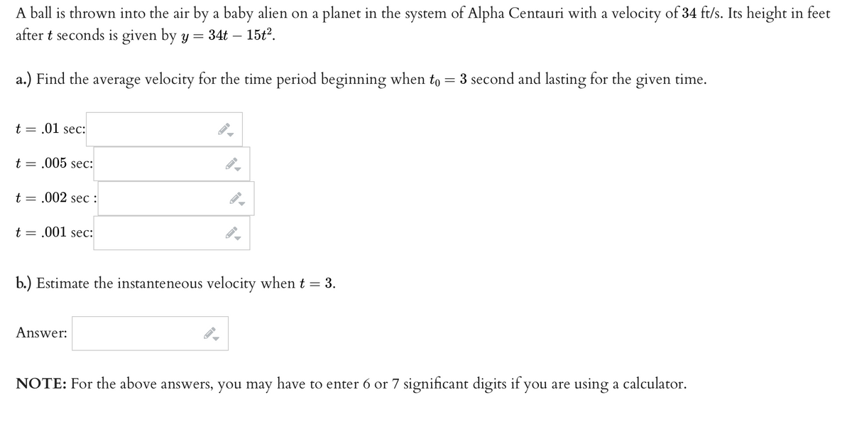 A ball is thrown into the air by a baby alien on a planet in the system of Alpha Centauri with a velocity of 34 ft/s. Its height in feet
after t seconds is given by y = 34t – 15t2.
a.) Find the average velocity for the time period beginning when to = 3 second and lasting for the given time.
t = .01 sec:
t = .005 sec:
t = .002 sec :
t = .001 sec:
b.) Estimate the instanteneous velocity when t = 3.
Answer:
NOTE: For the above answers, you may have to enter 6 or 7 significant digits if you are using a calculator.
