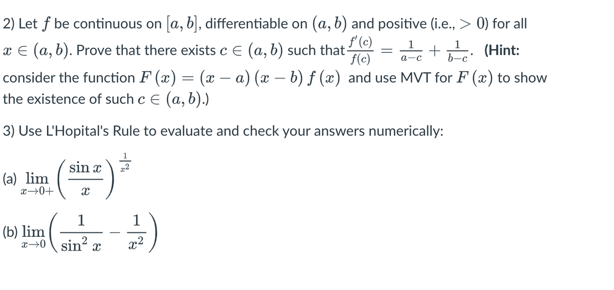 2) Let f be continuous on [a, b], differentiable on (a, b) and positive (i.e., > 0) for all
1
x = (a, b). Prove that there exists c = (a, b) such that-
f'(c) 1
f(c) a-c
=
+
(Hint:
b-c
(x − a) (x − b) ƒ (x) and use MVT for F(x) to show
consider the function F(x)
the existence of such c = (a, b).)
3) Use L'Hopital's Rule to evaluate and check your answers numerically:
(a) lim
x →0+
(sina) ²
1
1
(b) lim ( - )
sin² x²
X