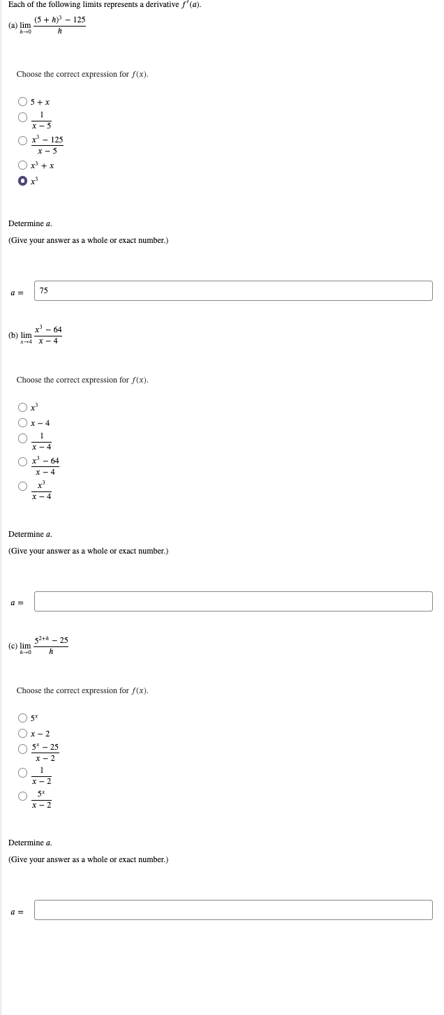 Each of the following limits represents a derivative f'(a).
(5 + h) - 125
(a) lim
Choose the correct expression for f(x).
O5 +x
x - 5
Ox - 125
x- 5
O x + x
Determine a.
(Give your answer as a whole or exact number.)
a =
75
(b) lim
Choose the correct expression for f(x).
Ox- 4
x - 4
O x' - 64
x - 4
O x
x - 4
Determine a.
(Give your answer as a whole or exact number.)
a =
52+* - 25
(c) lim
h
Choose the correct expression for f(x).
O 5*
Ox- 2
5* - 25
x - 2
Determine a.
(Give your answer as a whole or exact number.)
a =
